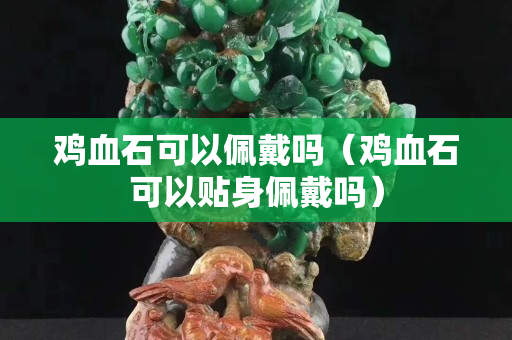 鸡血石可以佩戴吗（鸡血石可以贴身佩戴吗）