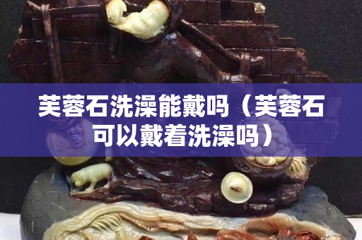 芙蓉石洗澡能戴吗（芙蓉石可以戴着洗澡吗）