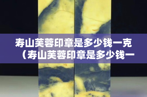 寿山芙蓉印章是多少钱一克（寿山芙蓉印章是多少钱一克）