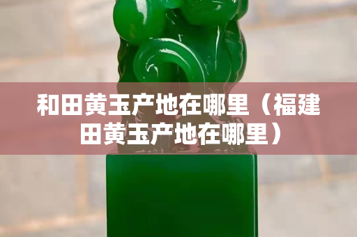 和田黄玉产地在哪里（福建田黄玉产地在哪里）