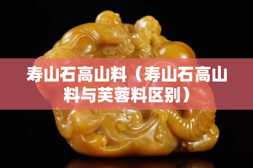寿山石高山料（寿山石高山料与芙蓉料区别）