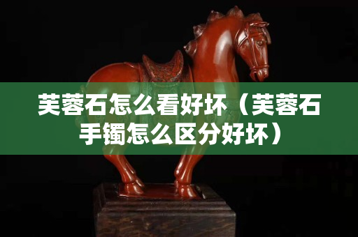 芙蓉石怎么看好坏（芙蓉石手镯怎么区分好坏）