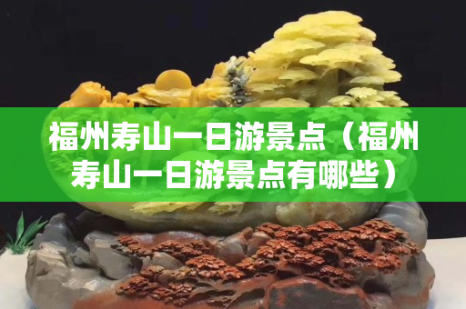 福州寿山一日游景点（福州寿山一日游景点有哪些）