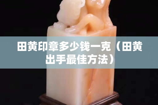 田黄印章多少钱一克（田黄出手最佳方法）