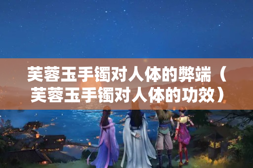 芙蓉玉手镯对人体的弊端（芙蓉玉手镯对人体的功效）