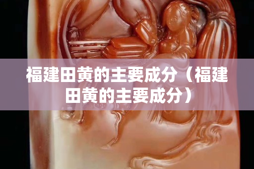 福建田黄的主要成分（福建田黄的主要成分）