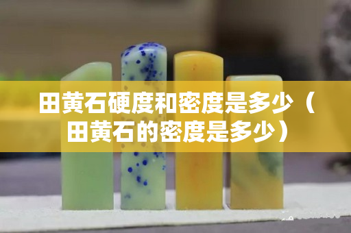 田黄石硬度和密度是多少（田黄石的密度是多少）