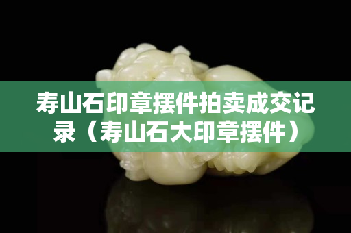 寿山石印章摆件拍卖成交记录（寿山石大印章摆件）