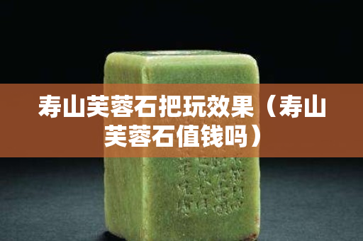 寿山芙蓉石把玩效果（寿山芙蓉石值钱吗）