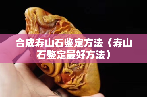 合成寿山石鉴定方法（寿山石鉴定最好方法）