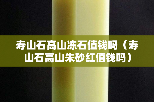 寿山石高山冻石值钱吗（寿山石高山朱砂红值钱吗）