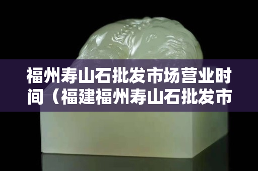 福州寿山石批发市场营业时间（福建福州寿山石批发市场）
