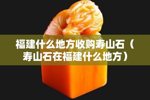 福建什么地方收购寿山石（寿山石在福建什么地方）