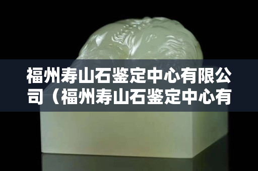 福州寿山石鉴定中心有限公司（福州寿山石鉴定中心有限公司直播视频播放）