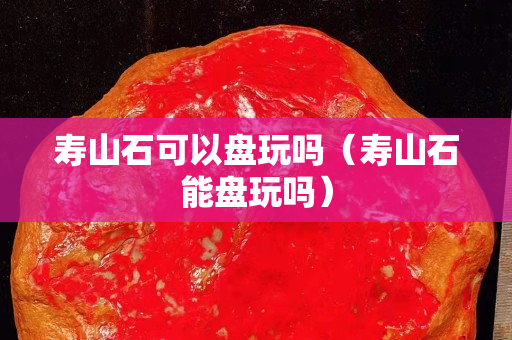 寿山石可以盘玩吗（寿山石能盘玩吗）