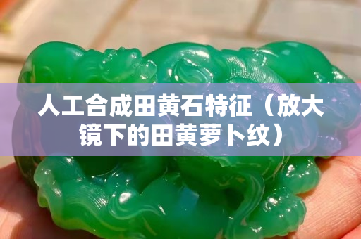 人工合成田黄石特征（放大镜下的田黄萝卜纹）