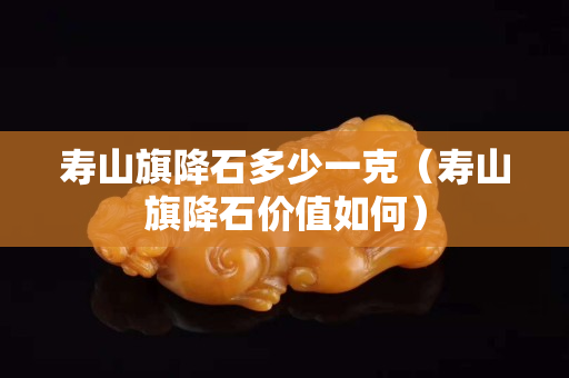 寿山旗降石多少一克（寿山旗降石价值如何）