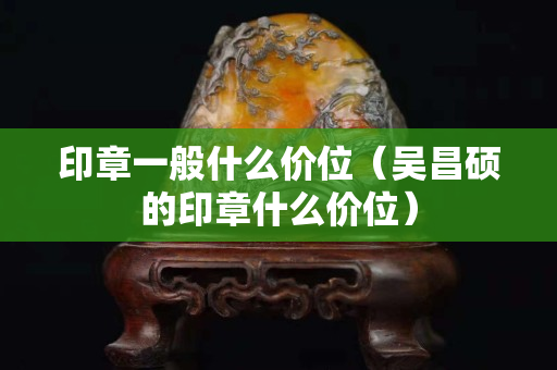 印章一般什么价位（吴昌硕的印章什么价位）