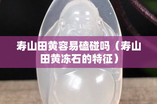 寿山田黄容易磕碰吗（寿山田黄冻石的特征）