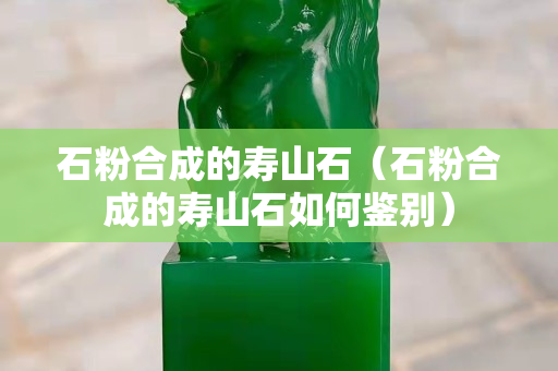 石粉合成的寿山石（石粉合成的寿山石如何鉴别）