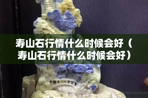 寿山石行情什么时候会好（寿山石行情什么时候会好）