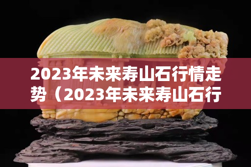 2023年未来寿山石行情走势（2023年未来寿山石行情走势）