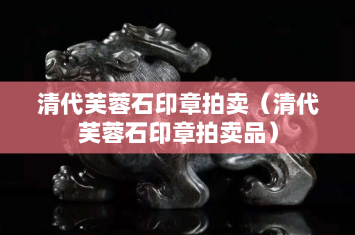 清代芙蓉石印章拍卖（清代芙蓉石印章拍卖品）