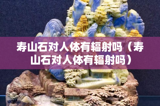寿山石对人体有辐射吗（寿山石对人体有辐射吗）