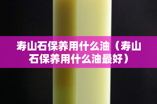 寿山石保养用什么油（寿山石保养用什么油最好）