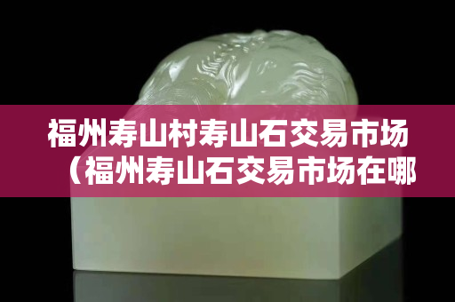 福州寿山村寿山石交易市场（福州寿山石交易市场在哪里）