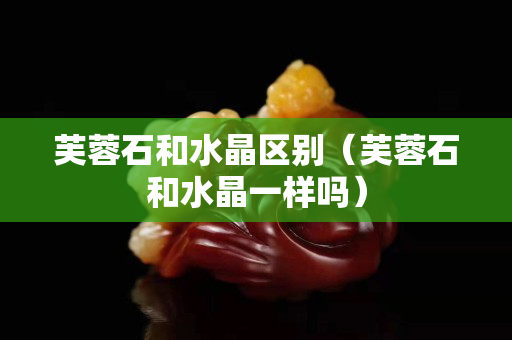 芙蓉石和水晶区别（芙蓉石和水晶一样吗）