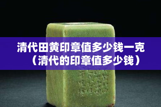 清代田黄印章值多少钱一克（清代的印章值多少钱）