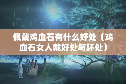 佩戴鸡血石有什么好处（鸡血石女人戴好处与坏处）