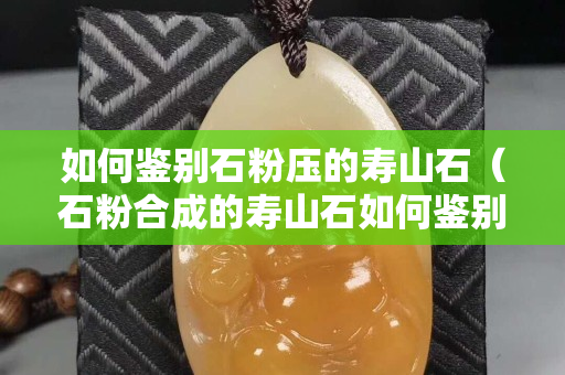 如何鉴别石粉压的寿山石（石粉合成的寿山石如何鉴别）