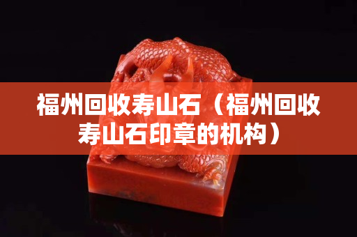 福州回收寿山石（福州回收寿山石印章的机构）