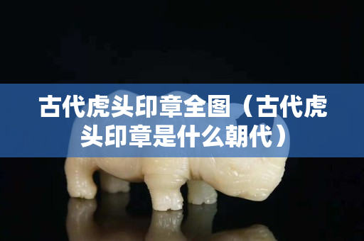 古代虎头印章全图（古代虎头印章是什么朝代）