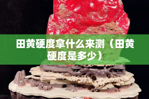 田黄硬度拿什么来测（田黄硬度是多少）