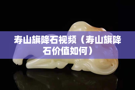 寿山旗降石视频（寿山旗降石价值如何）