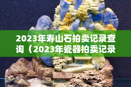 2023年寿山石拍卖记录查询（2023年瓷器拍卖记录）