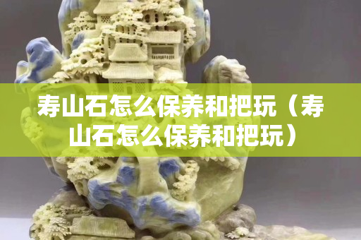 寿山石怎么保养和把玩（寿山石怎么保养和把玩）