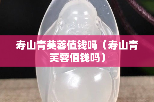 寿山青芙蓉值钱吗（寿山青芙蓉值钱吗）