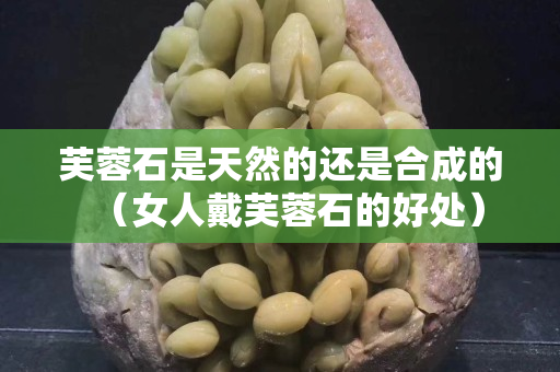芙蓉石是天然的还是合成的（女人戴芙蓉石的好处）