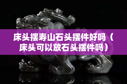 床头摆寿山石头摆件好吗（床头可以放石头摆件吗）