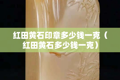 红田黄石印章多少钱一克（红田黄石多少钱一克）