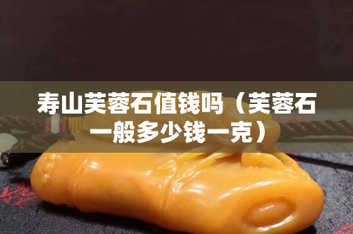 寿山芙蓉石值钱吗（芙蓉石一般多少钱一克）