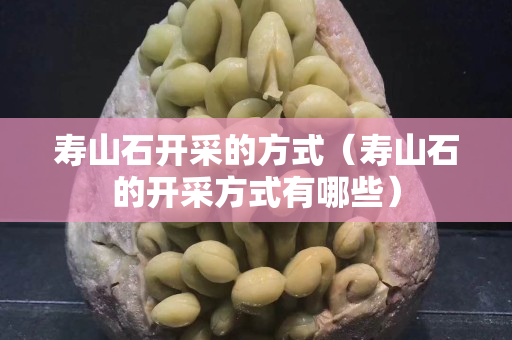 寿山石开采的方式（寿山石的开采方式有哪些）