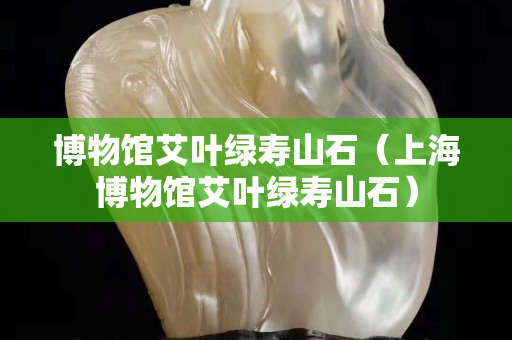 博物馆艾叶绿寿山石（上海博物馆艾叶绿寿山石）