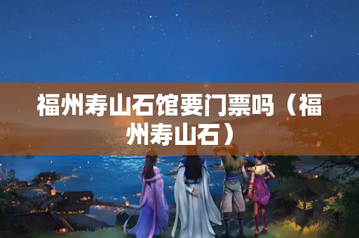 福州寿山石馆要门票吗（福州寿山石）