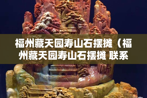 福州藏天园寿山石摆摊（福州藏天园寿山石摆摊 联系）