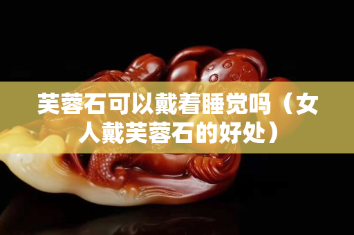 芙蓉石可以戴着睡觉吗（女人戴芙蓉石的好处）